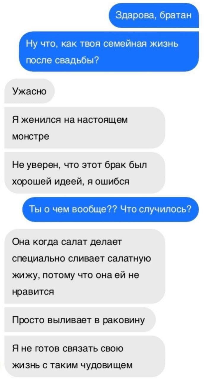 Здорово, братан
Ну что, как твоя семейная жизнь после свадьбы?
Ужасно
Я женился на настоящем монстре
Не уверен, что этот брак был хорошей идеей, я ошибся
Ты о чем вообще?? Что случилось?
Она когда салат делает специально сливает салатную жижу, потому что она ей не нравится
Просто выливает в раковину
Я не готов связать свою жизнь с таким чудовищем
