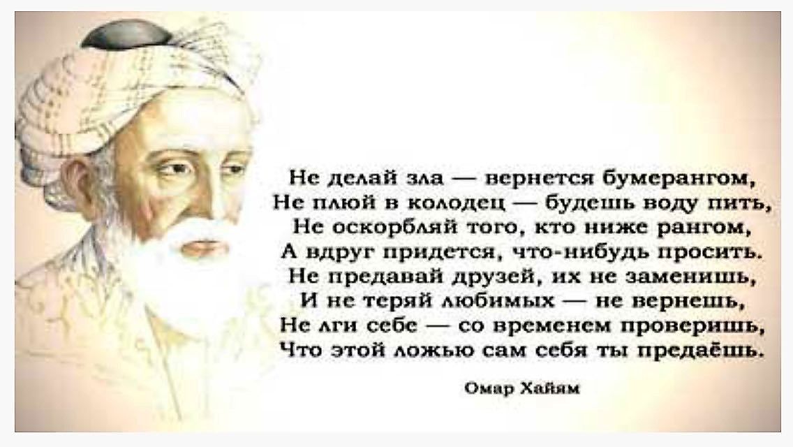 Не делай зла — вернётся бумерангом,
Не плутуй в колодце — будешь воду пить,
Не оскорбляй того, кто ниже рангом,
А вдруг придётся, что-нибудь просить.

Не предавай друзей, их не заменишь,
И не теряй любимых — не вернешь,
Не лги себе — со временем проверишь,
Что этой ложью сам себя ты предаешь.

Омар Хайям