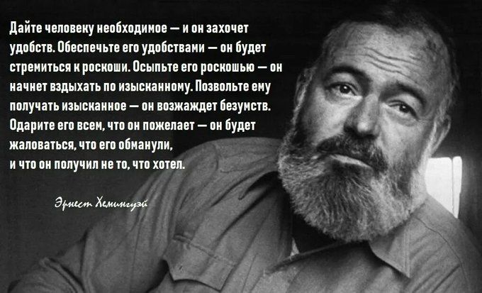 Дайте человеку необходимое — и он захочет удобств. Обеспечьте его удобствами — он будет стремиться к роскоши. Освободите его роскоши — он начнет вздыхать по изысканному. Позвольте ему получать изысканное — он возжелает безумств. Одарите его всем, что он пожелает — он будет жаловаться, что его обманули, и что он получил не то, что хотел.

Эрнест Хемингуэй