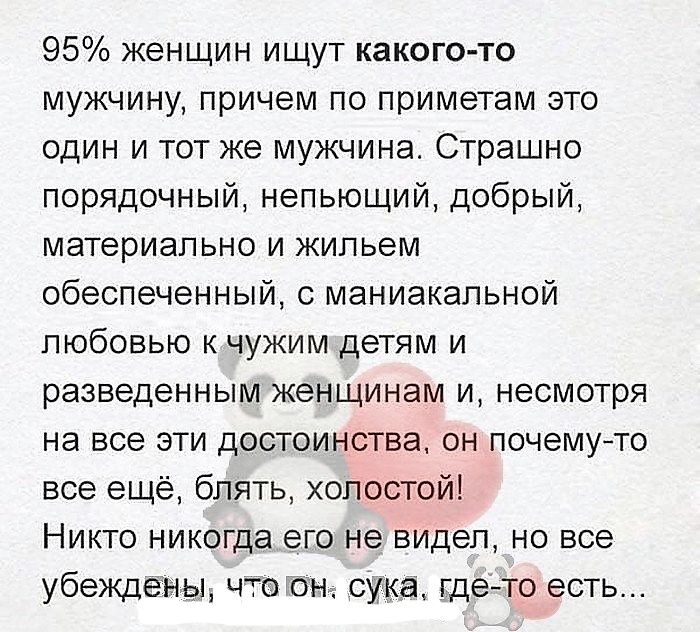95% женщин ищут какого-то мужчину, причем по приметам это один и тот же мужчина. Страшно порядочный, непьющий, добрый, материально и жильем обеспеченный, с маниакальной любовью к чужим детям и разведенным женщинам и, несмотря на все эти достоинства, он почему-то все еще, блять, холост! Никто никогда его не видел, но все уверены, что он, сука, где-то есть...