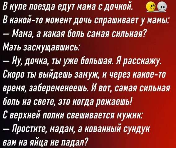 В купе поезда едут мама с дочкой.
В какой-то момент дочь спрашивает у мамы:
— Мама, а какая боль самая сильная?
Мать засмущавшись:
— Ну, дочка, ты уже большая. Я расскажу.
Скоро ты выйдешь замуж, и через какое-то время, забеременеешь. И вот, самая сильная боль на свете, это когда рожаешь!
С верхней полки свешивается мужик:
— Простите, мадам, а ковванный синдук вам на яйца не падал?