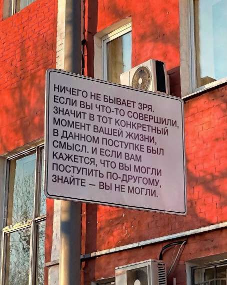 НИЧЕГО НЕ БЫВАЕТ ЗРЯ. ЕСЛИ ВЫ ЧТО-ТО СОВЕРШИЛИ, ЗНАЧИТ В ТOT КОНКРЕТНЫЙ МОМЕНТ ВАШЕЙ ЖИЗНИ, В ДАННОМ ПОСТУПКЕ БЫЛ СМЫСЛ. И ЕСЛИ ВAM КАЖЕТСЯ, ЧТО ВЫ МОЛГИ ПОСТУПИТЬ ПО-ДРУГОМУ, ЗНАЙТЕ – ВЫ НЕ МОГЛИ.