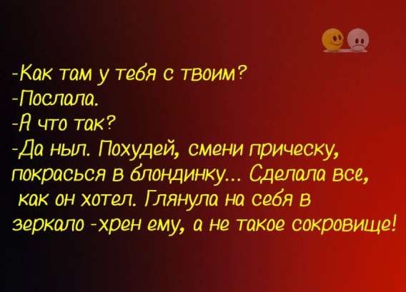 -Как там у тебя с твоим?
-Послала.
-А что так?
-Да ныл. Похудей, смени прическу, покрасся в блондинку... Сделала все, как он хотел. Глянула на себя в зеркало - хрен ему, а не такое сокровище!