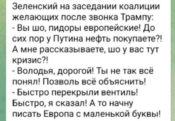 Зеленский на заседании коалиции желающих после звонка Трампу:
- Вы шо, пидоры европейские! До сих пор у Путина нефть покупаете?! А мне рассказываете, шо у вас тут кризис?!
- Володя, дорогой! Ты не так всё понял! Позволь всё объяснить!
- Быстро перекрыли вентиль! Быстро, я сказал! А то начну писать Европа с маленькой буквы!