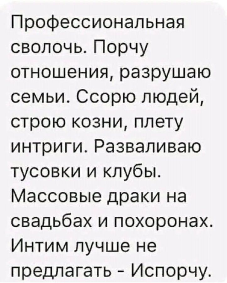 Профессиональная сволочь. Порчу отношения, разрушаю семьи. Ссорю людей, строю козни, плету интриги. Разваливаю тусовки и клубы. Массовые драки на свадьбах и похоронах. Интим лучше не предлагать - Исарчу.