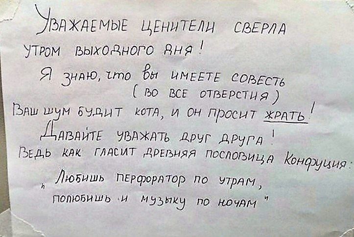 Уважаемые ценители, сверите утром выходного дня! Я знаю, что вы имеете совесть (во все отверстия) Ваш шум будет кота, и он просит жрать! Давайте уважать друг друга! Ведь как гласит древняя пословица Конфуция: 'Любишь перфоратор по утрам, полюбишь и музыку по ночам.'