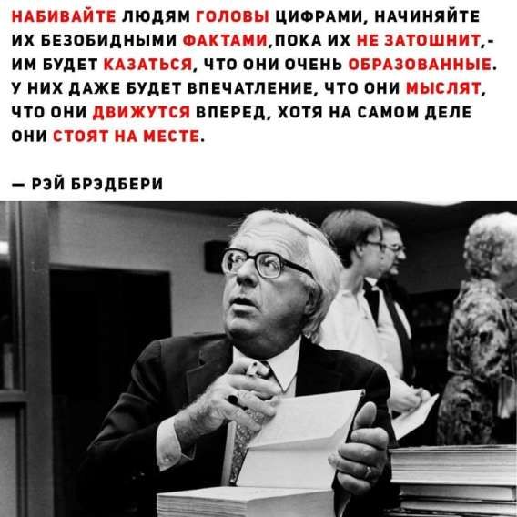 НАБИВАЙТЕ ЛЮДЯМ ГОЛОВЫ ЦИФРАМИ, НАЧИНАЙТЕ ИХ БЕЗОБИДНЫМИ ФАКТАМИ, ПОКА ИХ НЕ ЗАТОШНИТ, – ИМ БУДЕТ КАЗАТЬСЯ, ЧТО ОНИ ОЧЕНЬ ОБРАЗОВАННЫЕ. У НИХ ДАЖЕ БУДЕТ ВПЕЧАТЛЕНИЕ, ЧТО ОНИ МЫСЛЯТ, ЧТО ОНИ ДВИЖУТ СЯ ВПЕРЕД, ХОТЯ НА САМОМ ДЕЛЕ ОНИ СТОЯТ НА МЕСТЕ. — РЭЙ БРЭДБЕРИ