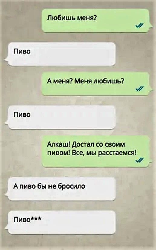 Любишь меня?
Пиво
А меня? Меня любишь?
Пиво
Алкаш! Достал со своим пивом! Все, мы расстаемся!
А пиво бы не бросило
Пиво***