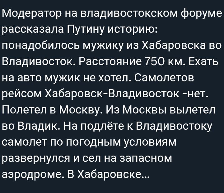 Модератор на владивостокском форуме рассказала Путину историю: понадобилось мужику из Хабаровска во Владивосток. Расстояние 750 км. Ехать на авто мужик не хотел. Самолетов рейсом Хабаровск-Владивосток – нет. Полетел в Москву. Из Москвы вылетел во Владик. На подълете к Владивостоку самолет по погодным условиям развернулся и сел на запасном аэродроме. В Хабаровске...