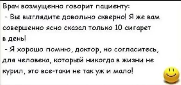 Доктор возмущенно говорит пациенту:
- Вы выглядите довольно скверно! Я же вам совершенно ясно сказал только 10 сигарет в день!
- Я хорошо помню, доктор, но согласитесь, для человека, который никогда в жизни не курил, это все-таки не так уж и мало!