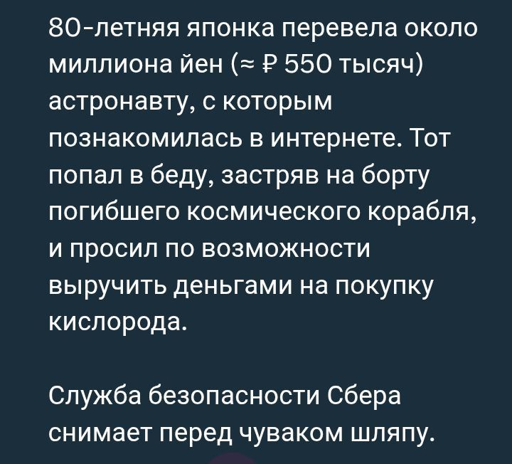 80-летняя японка перевела около миллиона йен (≈ ₽ 550 тысяч) астронавту, с которым познакомилась в интернете. Тот попал в беду, застряв на борту погибшего космического корабля, и просил по возможности выручить деньгами на покупку кислорода.

Служба безопасности Сбера снимает перед чуваком шляпу.