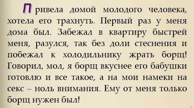 Привела домой молодого человека, хотела его трахнуть. Первый раз у меня дома был. Забежал в квартиру быстрее меня, разулся, так без доли стеснения и побежал к холодильнику жрать борщ! Говорил, мол, я борщ вкуснее его бабушки готовлю и все такое, а на мои намеки на секс – ноль внимания! Ему от меня только борщ нужен был!