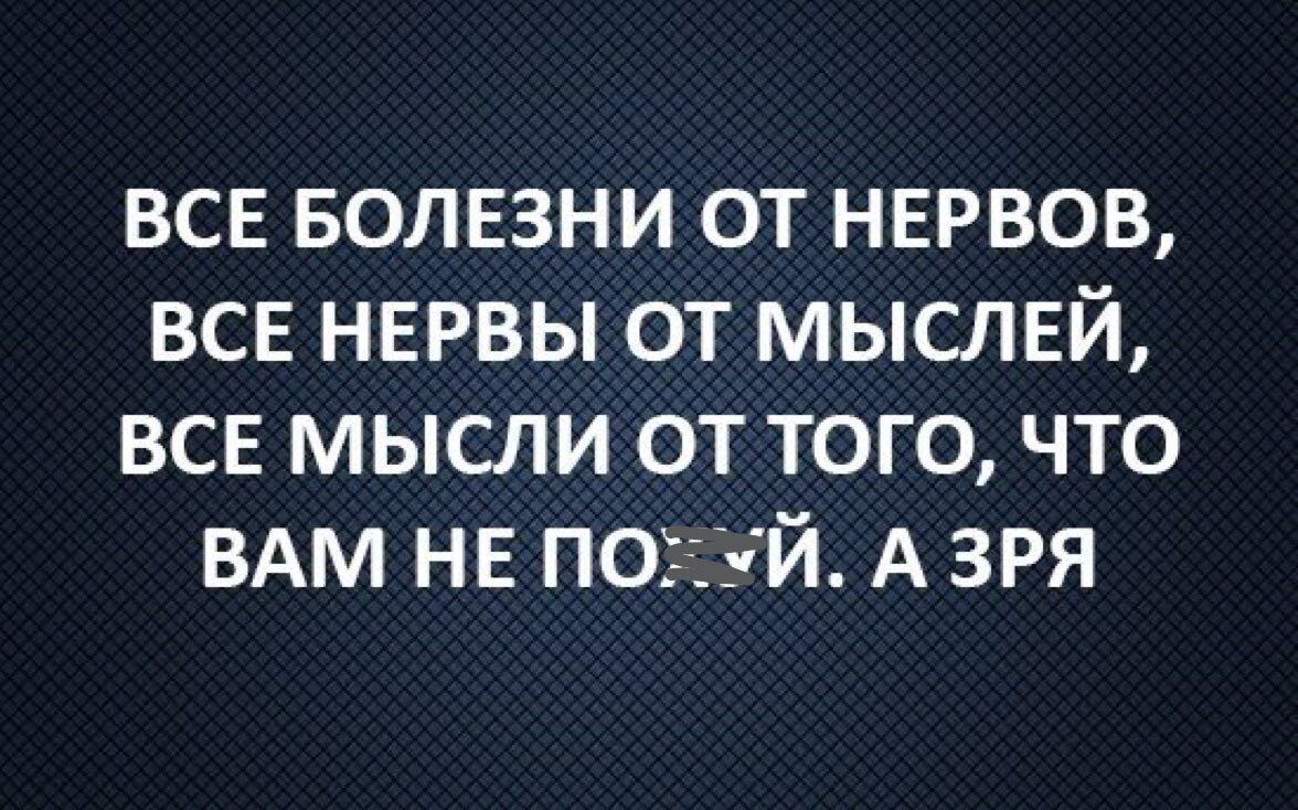 ВСЕ БОЛЕЗНИ ОТ НЕРВОВ, ВСЕ НЕРВЫ ОТ МЫСЛЕЙ, ВСЕ МЫСЛИ ОТ ТОГО, ЧТО ВАМ НЕ ПОЙДЁТ. А ЗРЯ