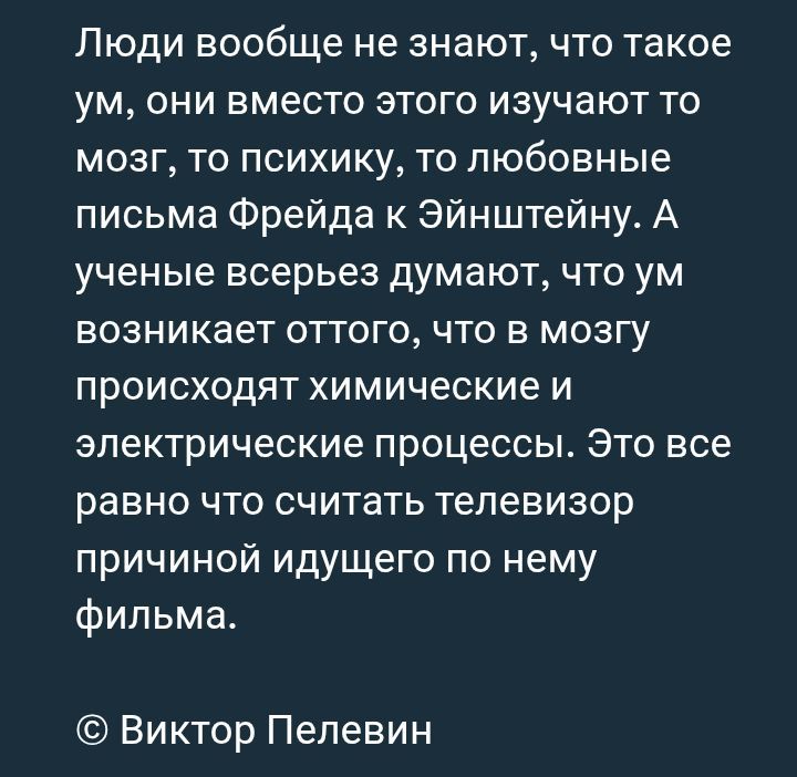 Люди вообще не знают, что такое ум, они вместо этого изучают то мозг, то психику, то любовные письма Фрейда к Эйнштейну. А ученые всерьез думают, что ум возникает оттого, что в мозгу происходят химические и электрические процессы. Это все равно что считать телевизор причиной идущего по нему фильма.

© Виктор Пелевин