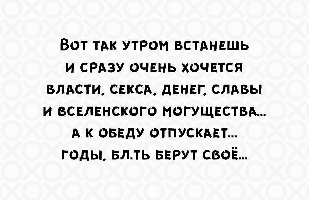 Вот так утром встанешь и сразу очень хочется власти, секса, денег, славы и вселенского могущества... а к обеду отпускает... годы, блядь, берут своё...
