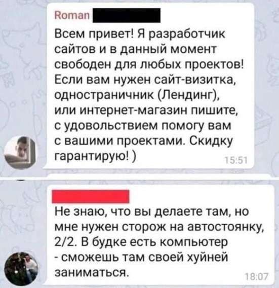 Всем привет! Я разработчик сайтов и в данный момент свободен для любых проектов! Если вам нужен сайт-визитка, одностраничник (Лендинг), или интернет-магазин пишите, с удовольствием помогу вам с вашими проектами. Скидку гарантирую! :) Не знаю, что вы делаете там, но мне нужен сторож на автостоянку, 2/2. В будке есть компьютер - сможешь там своей хуйней заниматься.