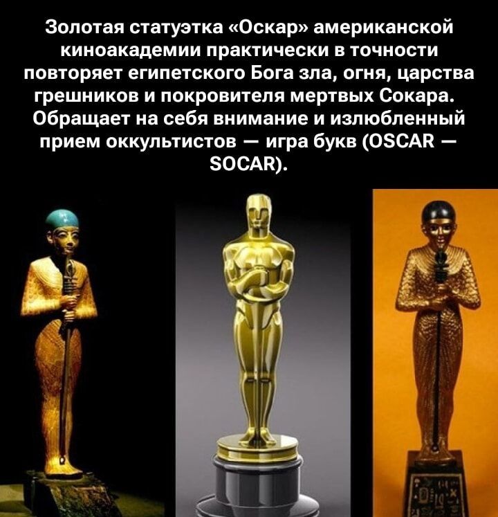 Золотая статуэтка «Оскар» американской киноакадемией практически в точности повторяет египетского Бога зла, огня, царства грешников и покровителя мертвых Сокара. Обращает на себя внимание и излюбленный прием оккультизмов — игра букв (OSCAR — SOCAR).