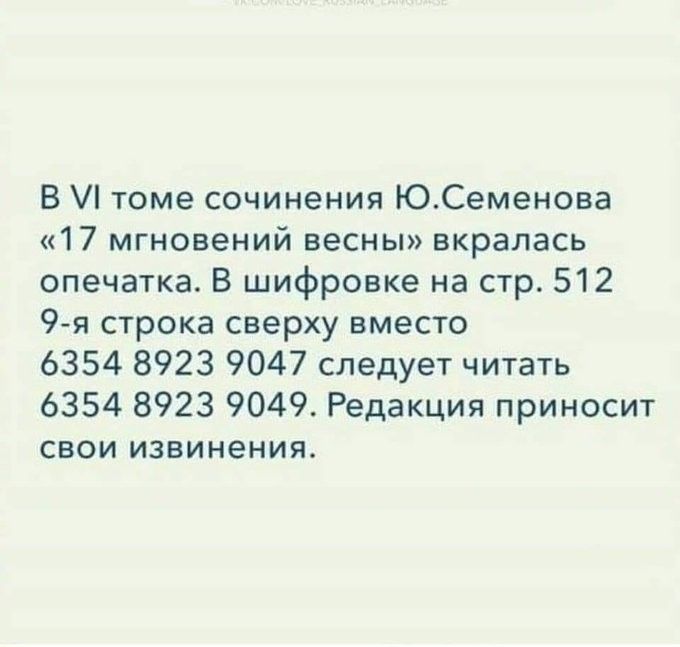 В VI томе сочинения Ю. Семенова «17 мгновений весны» вкралaсь опечатка. В шифровке на стр. 512 9-я строка сверху вместо 6354 8923 9047 следует читать 6354 8923 9049. Редакция приносит свои извинения.