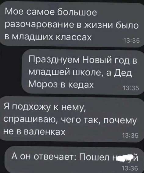 Моё самое большое разочарование в жизни было в младших классах
Празднуем Новый год в младшей школе, а Дед Мороз в кедах
Я подхожу к нему, спрашиваю, чего так, почему не в валенках
А он отвечает: Пошел нахуй