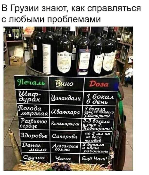 В Грузии знают, как справляться с любыми проблемами

Печаль  Вино              Доза

Шеф-дурак        Цинандали        1 бокал в день

Погода мерзкая  Хванчкара     3 бокала, это не помогло – Завтра!

Разбитое сердце  Кинзмараули   2-3 бокала еще 2 – Завтра!

Здоровье мало    Саперави      На все тренеры на здоровье

Деньги мало      Алазанская долина    На все 2 бокала и так работать

Скучно           Чача               Еще Чачи!