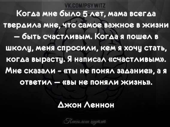 Когда мне было 5 лет, мама всегда твердила мне, что самое важное в жизни — быть счастливым. Когда я пошел в школу, меня спросили, кем я хочу стать, когда вырасту. Я написал («счастливым»). Мне сказали — «ты не понял задание», а я ответил — «вы не поняли жизнь». 
Джон Леннон
