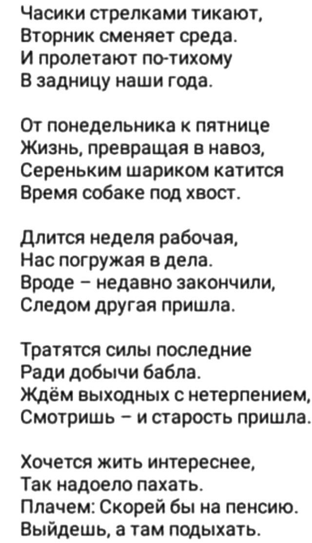 Часики стрелками тикают,
Вторник сменяет среду.
И пролетают по-тихому
В задницу наши года.

От понедельника к пятнице
Жизнь, превращая в навоз,
Серененьким шариком катится
Время собаке под хвост.

Длится неделя рабочая,
Нас погружая в дела.
Вроде – недавно закончили,
Следом другая пришла.

Тратятся силы последние
Ради добычи бабла.
Ждём выходных с нетерпением,
Смотришь – и старость пришла.

Хочется жить интересно,
Так надоело пахать.
Плачем: Скорей бы на пенсию.
Выйдешь, а там подыхать.