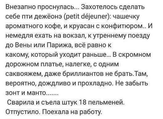 Внезапно проснулась... Захотелось сделать себе пти дэжё (petit déjeuner): чашечку ароматного кофе, и круасан с конфитом... И немедля ехать на вокзал, к утреннему поезду до Вены или Парижа, всё равно к какому, который уходит раньше... В скромном дорожном платье, налегке, с одним саквояжем, даже бриллиантов не брать. Там, вероятно, дождливо и прохладно. Не забыть зонтик и манто.......
Сварила и съела штуку 18 пельменей. Отпустило. Поехала на работу.
