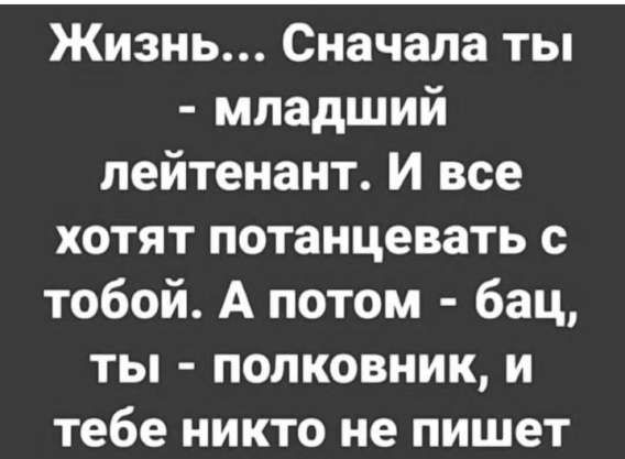 Жизнь... Сначала ты - младший лейтенант. И все хотят потанцевать с тобой. А потом - бац, ты - полковник, и тебе никто не пишет.