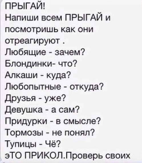 ПРЫГАЙ! Напиши всем ПРЫГАЙ и посмотришь как они отреагируют. Любящие - зачем? Блондинки- что? Алкаши - куда? Любопытные - откуда? Друзья - уже? Девушка - а сам? Придурки - в смысле? Тормоза - не понял? Тупицы - Чё? ЭТО ПРИКОЛ. Проверь своих.