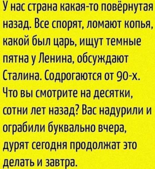 У нас страна какая-то повернутая назад. Все спорят, ломают копья, какой был царь, ищут темные пятна у Ленина, обсуждают Сталина. Содрогаются от 90-х. Что вы смотрите на десятки, сотни лет назад? Вас надурили и ограбили буквально вчера, дураят сегодня продолжают это делать и завтра.