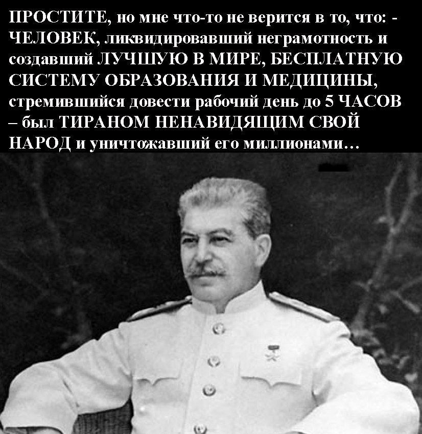 ПРОСТИТЕ, но мне что-то не верится в то, что: - ЧЕЛОВЕК, ликвидировавший неграмотность и создавший ЛУЧШУЮ СИСТЕМУ ОБРАЗОВАНИЯ и МЕДИЦИНЫ, стремившийся довести рабочий день до 5 ЧАСОВ - был ТИРАНОМ НЕНАВИДЯЩИМ СВОЙ НАРОД и уничтожавшим его миллионами...