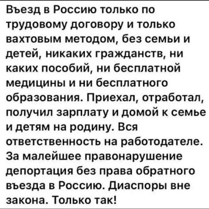 Въезд в Россию только по трудовому договору и только вахтовым методом, без семьи и детей, никаких гражданств, ни каких пособий, ни бесплатной медицины и ни бесплатного образования. Приехал, отработал, получил зарплату и домой к семье и детям на родину. Всю ответственность на работодателя. За малейшее правонарушение депортация без права обратного въезда в Россию. Диаспоры вне закона. Только так!