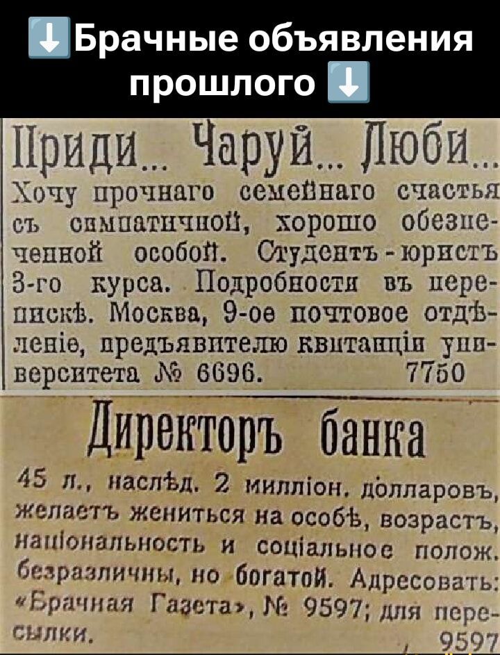 Приди... Чаруй... Люби...
Хочу прочного семейного счастья с симпатичной, хорошо обеспеченной особой. Студент-юрист 3-го курса. Подробности в черепицах. Москва, 9-е почтовое отделение, представителю квитанции университета № 6696. 7750

Директорь банка

45 л., наслед, 2 миллион. долларов, желает жениться на особь, возраст, национальность и социальное положение, безразличны, но богатый. Адресовать 