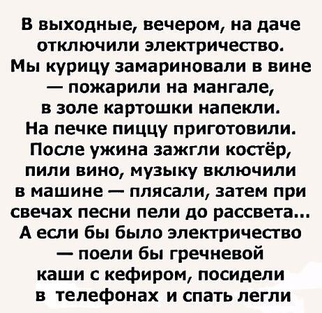 В выходные, вечером, на даче отключили электричество. Мы курицу замариновали в вине — пожарили на мангале, в золе картошки напекли. На печке пиццу приготовили. После ужина зажгли костёр, пили вино, музыку включили в машине — плясали, затем при свечах песни пели до рассвета... А если бы было электричество — поели бы гречневой каши с кефиром, посидели в телефонах и спать легли.