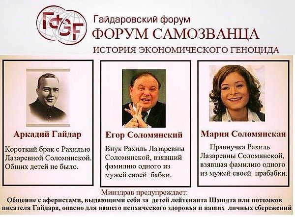 Гайдаровский форум
ФОРУМ САМОЗВАНЦА
ИСТОРИЯ ЭКОНОМИЧЕСКОГО ГЕНОЦИДА

Аркадий Гайдар
Короткий брак с Рахилой Лазаревной Соломянской. Общих детей не было.

Егор Соломянский
Внук Рахили Лазаревны Соломянской, извлекавший фамилию одного из мужей своей бабушки.

Мария Соломянская
Правнучка Рахили Лазаревны Соломянской, извлекающая фамилию одного из мужей своей прабабушки.

Министр предупреждает:
Общение с аферистами, выдающими себя за детей действителя Щербита или потомков Исаака Гайдара, опасно для вашего психического здоровья и ваших денег сбережений.