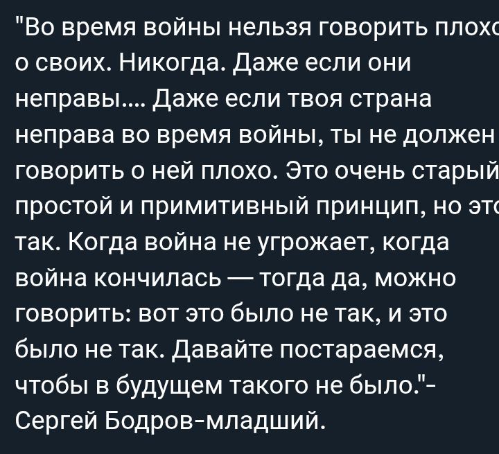 Во время войны нельзя говорить плохо о своих. Никогда. Даже если они неправы.... Даже если твоя страна неправа во время войны, ты не должен говорить о ней плохо. Это очень старый, простой и примитивный принцип, но это так. Когда война не угрожает, когда война кончилась — тогда да, можно говорить: вот это было не так, и это было не так. Давайте постараемся, чтобы в будущем такого не было.- Сергей Бодров-младший.