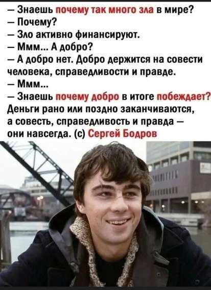 — З знаешь почему так много зла в мире? 
— Почему? 
— Зло активно финансируют. 
— Ммм... А добро? 
— А добро нет. Добро держится на совести человека, справедливости и правде. 
— Ммм... 
— З знаешь почему добро в итоге побеждает? 
Деньги рано или поздно заканчиваются, а совесть, справедливость и правда — они навсегда. 
(c) Сергей Бодров