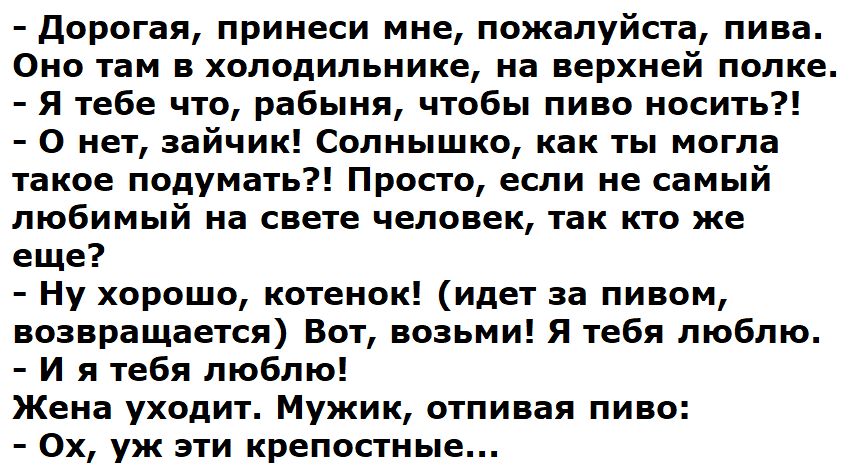 - Дорогая, принеси мне, пожалуйста, пива. Оно там в холодильнике, на верхней полке.
- Я тебе что, рабыня, чтобы пиво носить?!
- О нет, зайчик! Солнышко, как ты могла такое подумать?! Просто, если не самый любимый на свете человек, так кто же еще?
- Ну хорошо, котенок! (идет за пивом, возвращается) Вот, возьми! Я тебя люблю.
- И я тебя люблю!  
Жена уходит. Мужик, отпиная пиво:  
- Ох, уж эти крепостные...