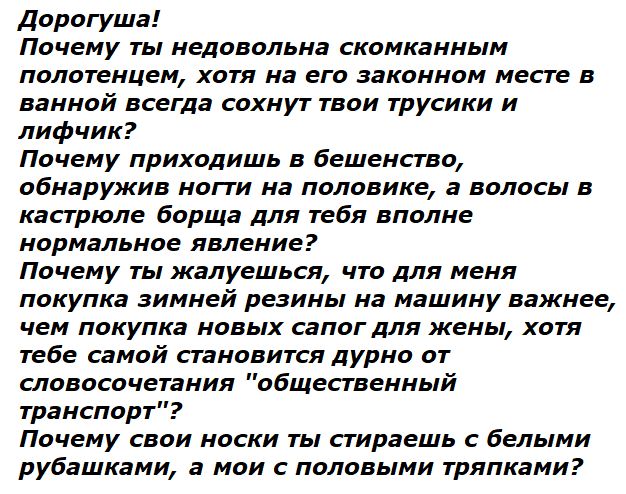Дорогуша! Почему ты недовольна скомканным полотенцем, хотя на его законном месте в ванной всегда сохнут твои трусики и лифчик? Почему приходишь в бешенство, обнаружив ноги на половике, а волосы в кастрюле борща для тебя вполне нормальное явление? Почему ты жалуешься, что для меня покупка зимней резины на машину важнее, чем покупка новых сапог для жены, хотя тебе самой становится дурно от словосочетания 