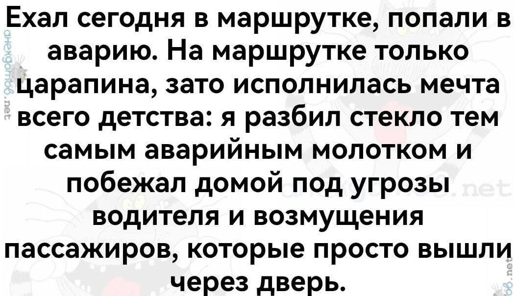 Ехал сегодня в маршрутке, попали в аварию. На маршрутке только царапина, зато исполнилась мечта всего детства: я разбил стекло тем самым аварийным молотком и побежал домой под угрозы водителя и возмущения пассажиров, которые просто вышли через дверь.