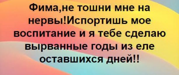 Фима, не тошни мне на нервы! Испортишь мое воспитание и я тебе сделаю вырванные годы из еле оставшихся дней!!