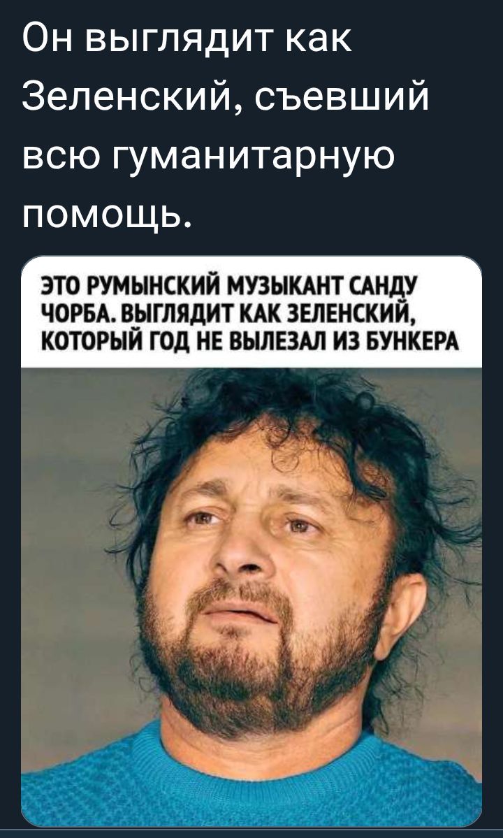 Он выглядит как Зеленский, съевший всю гуманитарную помощь.

ЭТО РУМЫНСКИЙ МУЗЫКАНТ САНДУ ЧОРБА. ВЫГЛЯДИТ КАК ЗЕЛЕНСКИЙ, КОТОРЫЙ ГОД НЕ ВЫЛЕЗАЛ ИЗ БУНКЕРА