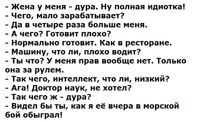 - Жена у меня - дура. Ну полная идиотка!
- Чего, мало зарабатывает?
- Да в четыре раза больше меня.
- А чего? Готовит плохо?
- Нормально готовит. Как в ресторане.
- Машину, что ли, плохо водит?
- Ты что? У меня прав вообще нет. Только она за рулем.
- Так чего, интеллект, что ли, низкий?
- Ага! Доктор наук, не хотел?
- Так чего ж - дура?
- Видел бы ты, как её вчера в морском бой обыграл!