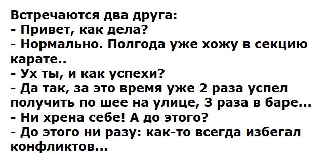 Встречаются два друга:
- Привет, как дела?
- Нормально. Полгода уже хожу в секцию карате..
- Ух ты, и как успехи?
- Да так, за это время уже 2 раза успел получить по шее на улице, 3 раза в баре...
- Ни хрена себе! А до этого?
- До этого ни разу: как-то всегда избегал конфликтов...