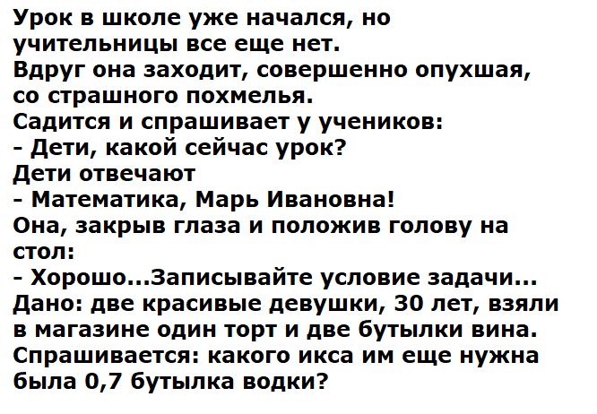 Урок в школе уже начался, но учительницы все еще нет. Вдруг она заходит, совершенно опустошая, со страшного похмелья. Садится и спрашивает у учеников:
- Дети, какой сейчас урок?
Дети отвечают:
- Математика, Марь Ивановна!
Она, закрыв глаза и положив голову на стол:
- Хорошо...Записывайте условие задачи... Дано: две красивые девушки, 30 лет, взяли в магазине один торт и две бутылки вина. Спрашивается: какого икса им еще нужна была 0,7 бутылка водки?