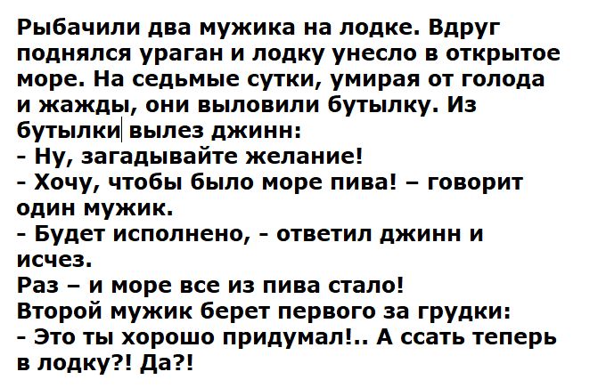 Рыбачили два мужика на лодке. Вдруг поднялся ураган и лодку унесло в открытое море. На седьмые сутки, умирая от голода и жажды, они выловили бутылку. Из бутылки вылез джинн: - Ну, загадайте желание! - Хочу, чтобы было море пива! - говорит один мужик. - Будет исполнено, - ответил джинн и исчез. Раз - и море все из пива стало! Второй мужик берет первого за грудки: - Это ты хорошо придумал!.. А срать теперь в лодку?! Да?!