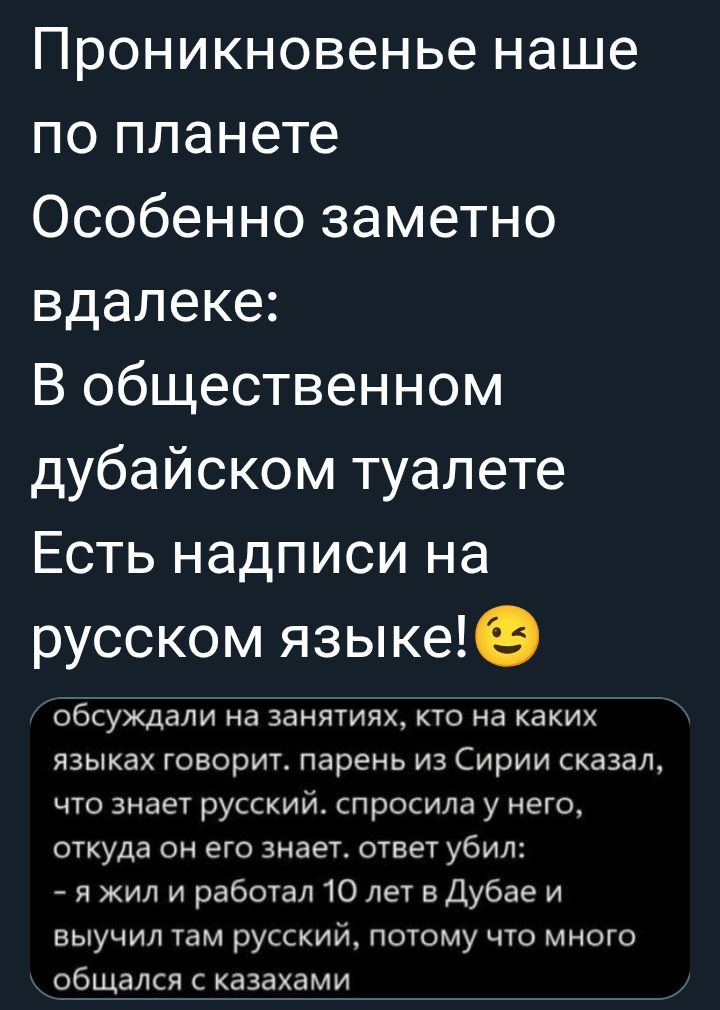 Проникновение наше по планете Особенно заметно вдали: В общественном дубайском туалете Есть надписи на русском языке!😉 обсуждали на занятиях, кто на каких языках говорит. парень из Сирии сказал, что знает русский. спросила у него, откуда он его знает. ответ убил: - я жил и работал 10 лет в Дубае и выучил там русский, потому что много общался с казахами