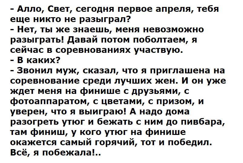 Алло, Свет, сегодня первое апреля, тебя еще никто не разыграл? - Нет, ты же знаешь, меня невозможно разыграть! Давай потом поболтаем, я сейчас в соревнованиях участвую. - В каких? - Звонил муж, сказал, что я приглашена на соревнование среди лучших жен. И он уже ждет меня на финише с друзьями, с фотоаппаратом, с цветами, с призом, и уверен, что я выиграю! А надо дома разыграть угол и бежать с ним до пивбара, там среди жен, у кого утон на финише окажется самый горячий, тот и победил. Всё, я побежала!.