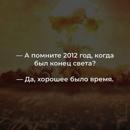 — А помните 2012 год, когда был конец света? 
— Да, хорошее было время.