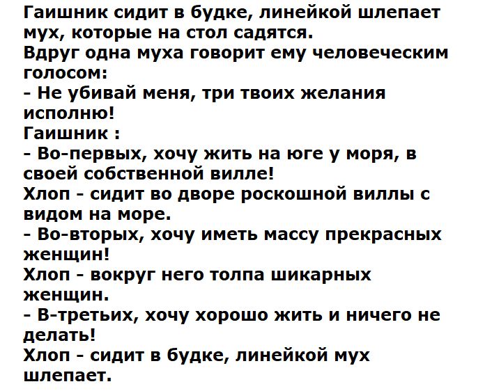 Гашишник сидит в будке, линейкой шлепает мух, которые на стол садятся. Вдруг одна муха говорит ему человеческим голосом: - Не убивай меня, три твоих желания исполню! Гашишник: - Во-первых, хочу жить на юге у моря, в своей собственности вилье! Хлоп - сидит во дворе роскошной виллы с видом на море. - Во-вторых, хочу иметь массу прекрасных женщин! Хлоп - вокруг него толпа шикарных женщин. - В-третьих, хочу хорошо жить и ничего не делать! Хлоп - сидит в будке, линейный мух шлепает.
